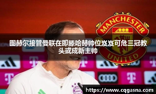 图赫尔接管曼联在即滕哈赫帅位岌岌可危三冠教头或成新主帅
